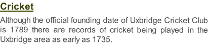 Cricket  Although the official founding date of Uxbridge Cricket Club is 1789 there are records of cricket being played in the Uxbridge area as early as 1735.