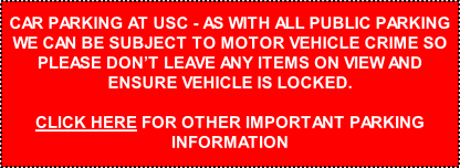 CAR PARKING AT USC - AS WITH ALL PUBLIC PARKING WE CAN BE SUBJECT TO MOTOR VEHICLE CRIME SO PLEASE DON’T LEAVE ANY ITEMS ON VIEW AND ENSURE VEHICLE IS LOCKED.  CLICK HERE FOR OTHER IMPORTANT PARKING INFORMATION