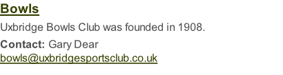 Bowls  Uxbridge Bowls Club was founded in 1908.  Contact: Gary Dear bowls@uxbridgesportsclub.co.uk